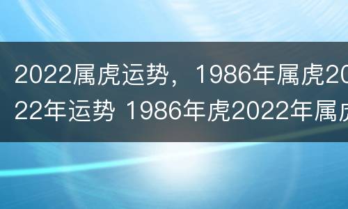 2022属虎运势，1986年属虎2022年运势 1986年虎2022年属虎的全年运势