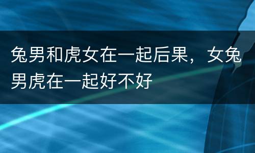 兔男和虎女在一起后果，女兔男虎在一起好不好