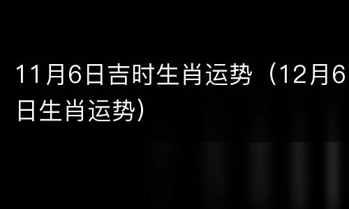 11月6日吉时生肖运势（12月6日生肖运势）