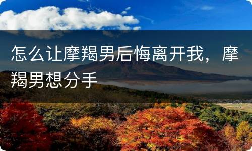 怎么让摩羯男后悔离开我，摩羯男想分手