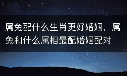 属兔配什么生肖更好婚姻，属兔和什么属相最配婚姻配对