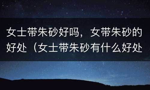 女士带朱砂好吗，女带朱砂的好处（女士带朱砂有什么好处）