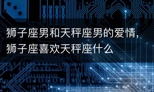狮子座男和天秤座男的爱情，狮子座喜欢天秤座什么
