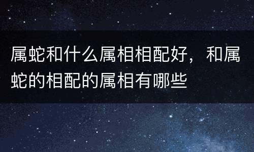 属蛇和什么属相相配好，和属蛇的相配的属相有哪些