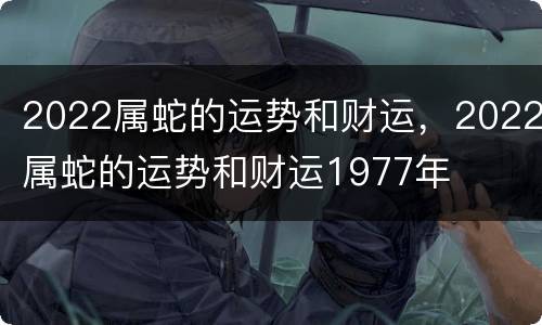2022属蛇的运势和财运，2022属蛇的运势和财运1977年