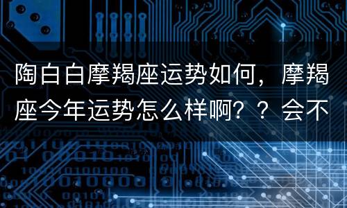 陶白白摩羯座运势如何，摩羯座今年运势怎么样啊？？会不会发财或者是有桃花