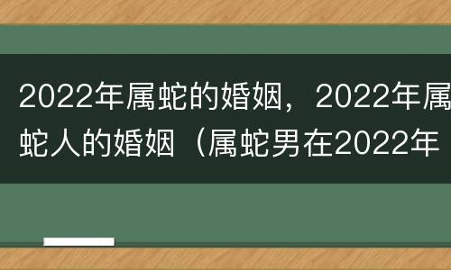 2022年属蛇的婚姻，2022年属蛇人的婚姻（属蛇男在2022年的婚姻和命运咋样）