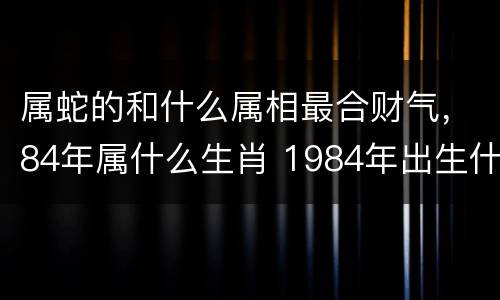 属蛇的和什么属相最合财气，84年属什么生肖 1984年出生什