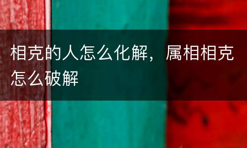 相克的人怎么化解，属相相克怎么破解