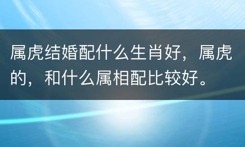 属虎结婚配什么生肖好，属虎的，和什么属相配比较好。