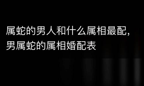 属蛇的男人和什么属相最配，男属蛇的属相婚配表