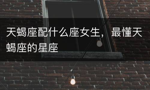 天蝎座配什么座女生，最懂天蝎座的星座