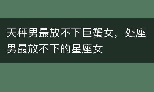 天秤男最放不下巨蟹女，处座男最放不下的星座女