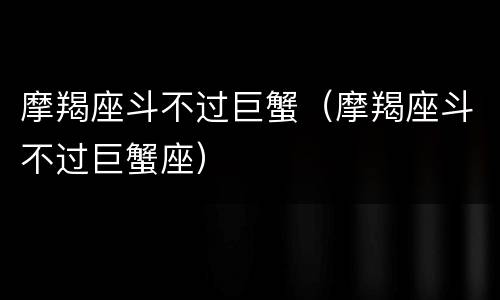 摩羯座斗不过巨蟹（摩羯座斗不过巨蟹座）