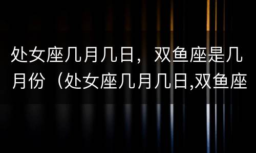 处女座几月几日，双鱼座是几月份（处女座几月几日,双鱼座是几月份的）