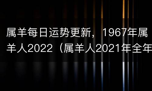属羊每日运势更新，1967年属羊人2022（属羊人2021年全年运势 1967年羊年每月牌运）