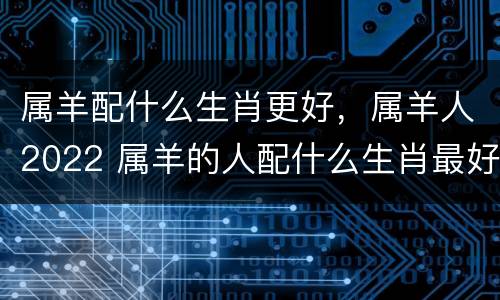 属羊配什么生肖更好，属羊人2022 属羊的人配什么生肖最好
