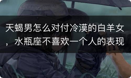 天蝎男怎么对付冷漠的白羊女，水瓶座不喜欢一个人的表现