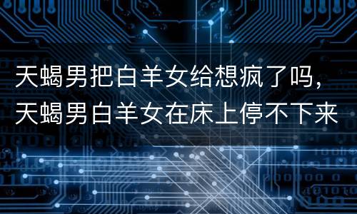 天蝎男把白羊女给想疯了吗，天蝎男白羊女在床上停不下来吗