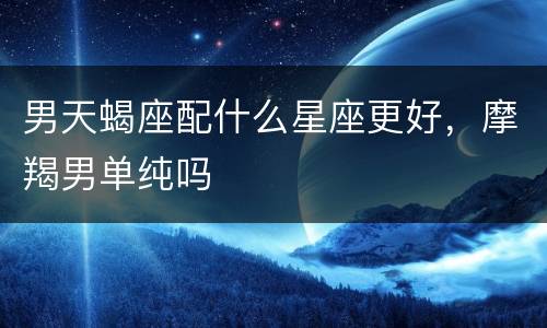 男天蝎座配什么星座更好，摩羯男单纯吗