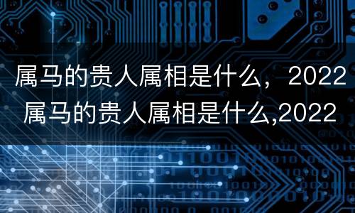 属马的贵人属相是什么，2022 属马的贵人属相是什么,2022年多少岁