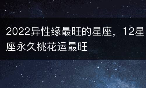 2022异性缘最旺的星座，12星座永久桃花运最旺
