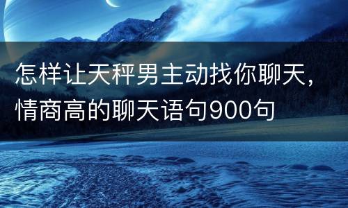 怎样让天秤男主动找你聊天，情商高的聊天语句900句