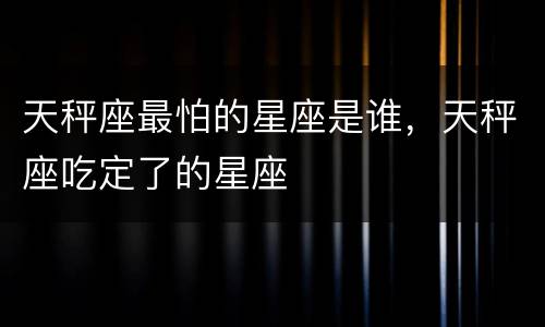 天秤座最怕的星座是谁，天秤座吃定了的星座