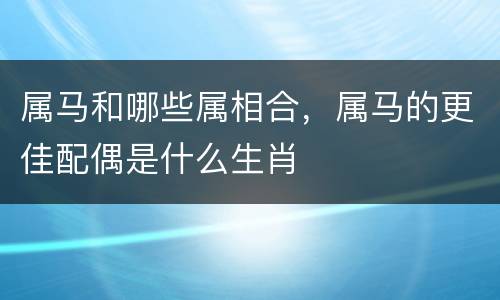 属马和哪些属相合，属马的更佳配偶是什么生肖