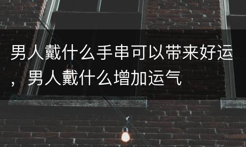 男人戴什么手串可以带来好运，男人戴什么增加运气