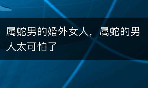 属蛇男的婚外女人，属蛇的男人太可怕了
