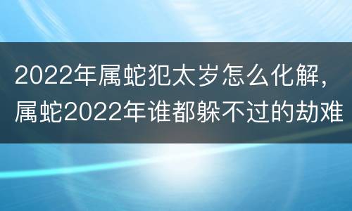 2022年属蛇犯太岁怎么化解，属蛇2022年谁都躲不过的劫难