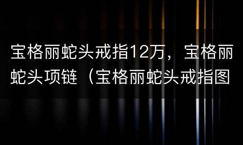 宝格丽蛇头戒指12万，宝格丽蛇头项链（宝格丽蛇头戒指图片贝母价格）