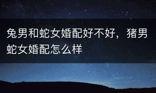 兔男和蛇女婚配好不好，猪男蛇女婚配怎么样