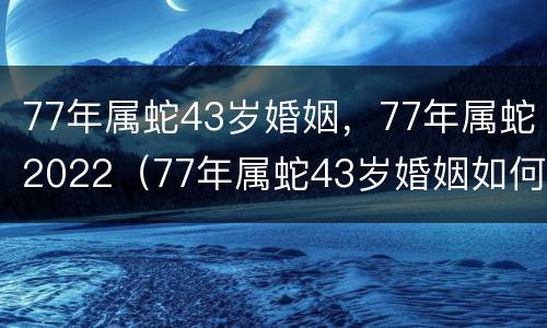77年属蛇43岁婚姻，77年属蛇2022（77年属蛇43岁婚姻如何2020年感情运势好不好）