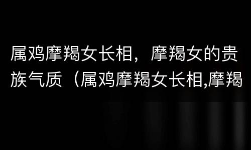 属鸡摩羯女长相，摩羯女的贵族气质（属鸡摩羯女长相,摩羯女的贵族气质怎么样）