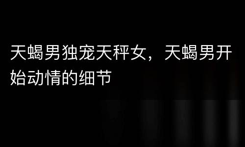 天蝎男独宠天秤女，天蝎男开始动情的细节
