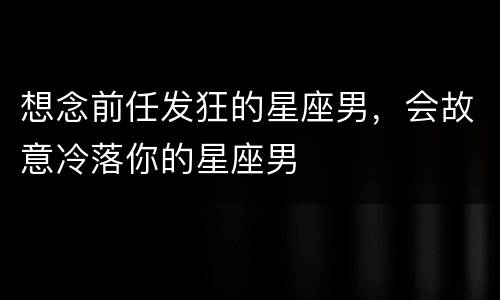 想念前任发狂的星座男，会故意冷落你的星座男