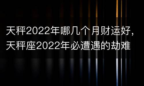 天秤2022年哪几个月财运好，天秤座2022年必遭遇的劫难