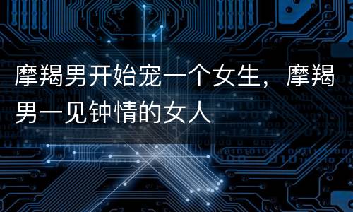 摩羯男开始宠一个女生，摩羯男一见钟情的女人