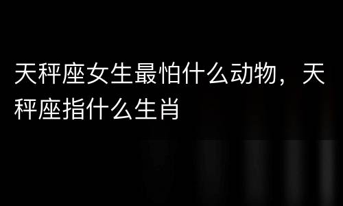 天秤座女生最怕什么动物，天秤座指什么生肖
