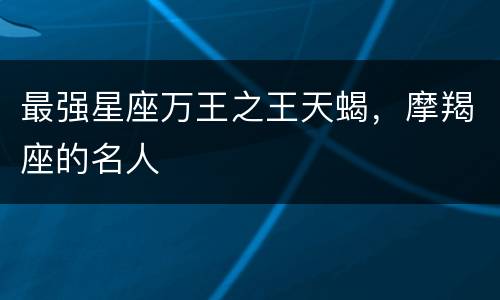 最强星座万王之王天蝎，摩羯座的名人