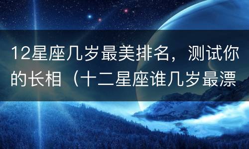 12星座几岁最美排名，测试你的长相（十二星座谁几岁最漂亮）