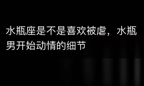 水瓶座是不是喜欢被虐，水瓶男开始动情的细节