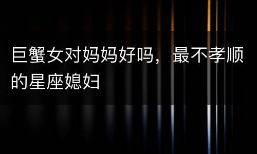 巨蟹女对妈妈好吗，最不孝顺的星座媳妇