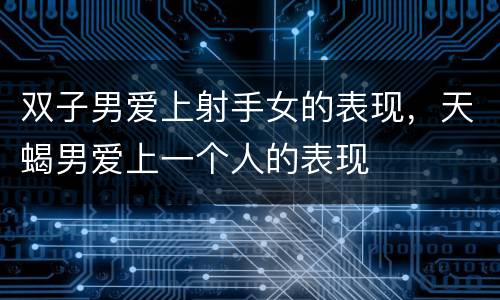 双子男爱上射手女的表现，天蝎男爱上一个人的表现