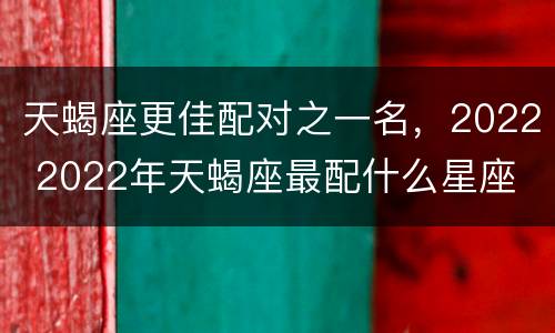 天蝎座更佳配对之一名，2022 2022年天蝎座最配什么星座