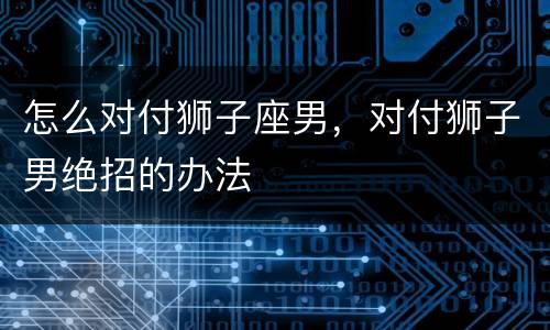 怎么对付狮子座男，对付狮子男绝招的办法