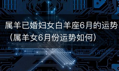 属羊已婚妇女白羊座6月的运势（属羊女6月份运势如何）