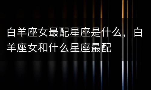 白羊座女最配星座是什么，白羊座女和什么星座最配